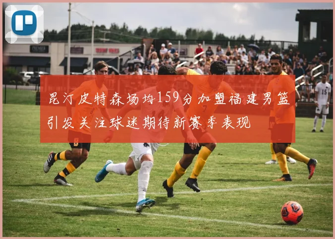 昆汀皮特森场均159分加盟福建男篮引发关注球迷期待新赛季表现