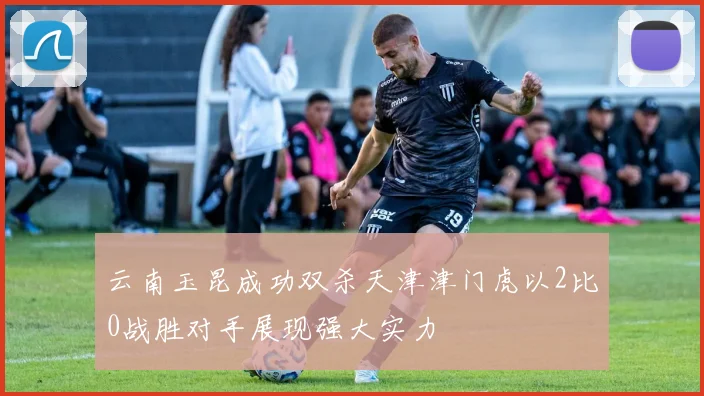 云南玉昆成功双杀天津津门虎以2比0战胜对手展现强大实力