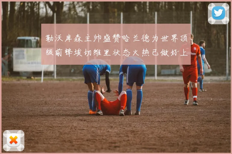 勒沃库森主帅盛赞哈兰德为世界顶级前锋埃切维里状态火热已做好上场准备