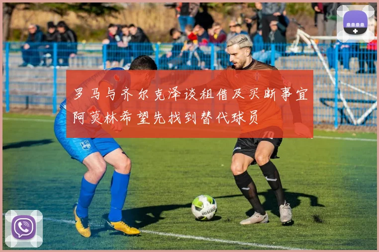 罗马与齐尔克泽谈租借及买断事宜阿莫林希望先找到替代球员