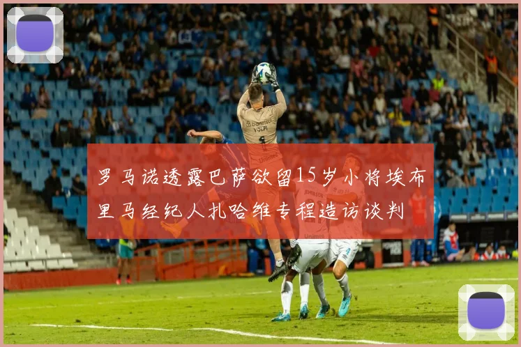 罗马诺透露巴萨欲留15岁小将埃布里马经纪人扎哈维专程造访谈判