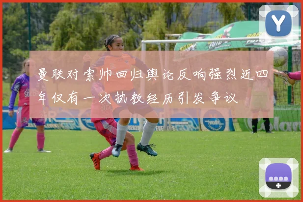 曼联对索帅回归舆论反响强烈近四年仅有一次执教经历引发争议