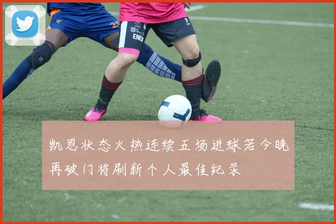凯恩状态火热连续五场进球若今晚再破门将刷新个人最佳纪录