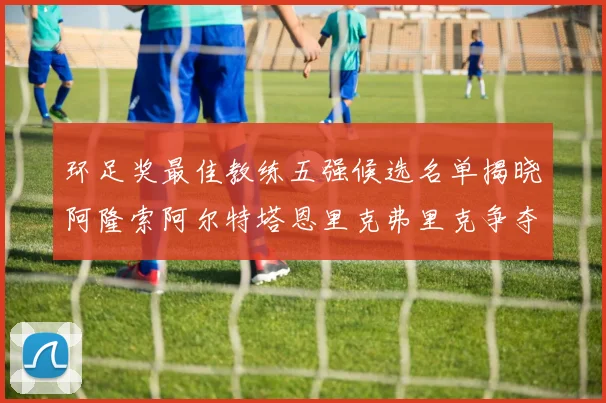 环足奖最佳教练五强候选名单揭晓阿隆索阿尔特塔恩里克弗里克争夺荣耀