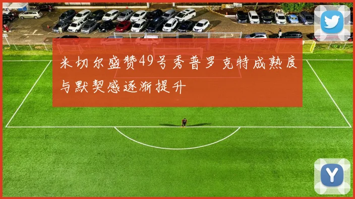 米切尔盛赞49号秀普罗克特成熟度与默契感逐渐提升