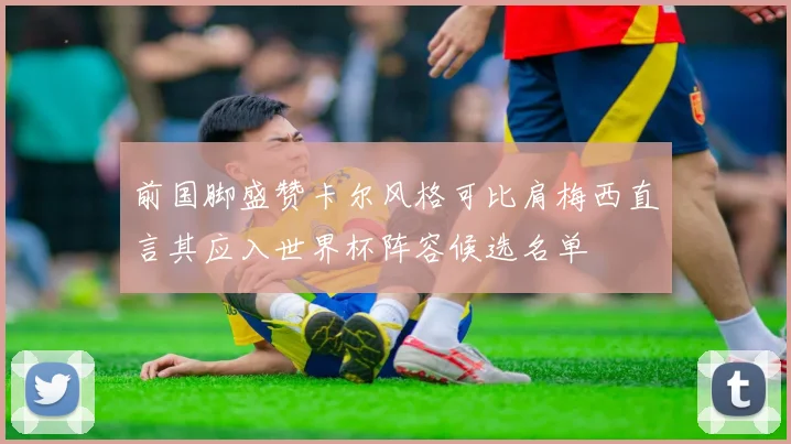 前国脚盛赞卡尔风格可比肩梅西直言其应入世界杯阵容候选名单