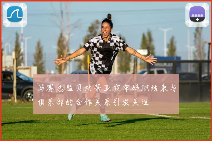 马赛总监贝纳蒂亚宣布辞职结束与俱乐部的合作关系引发关注