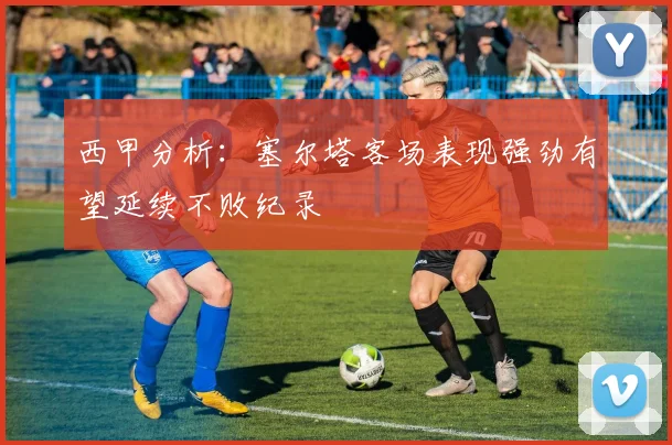 西甲分析：塞尔塔客场表现强劲有望延续不败纪录