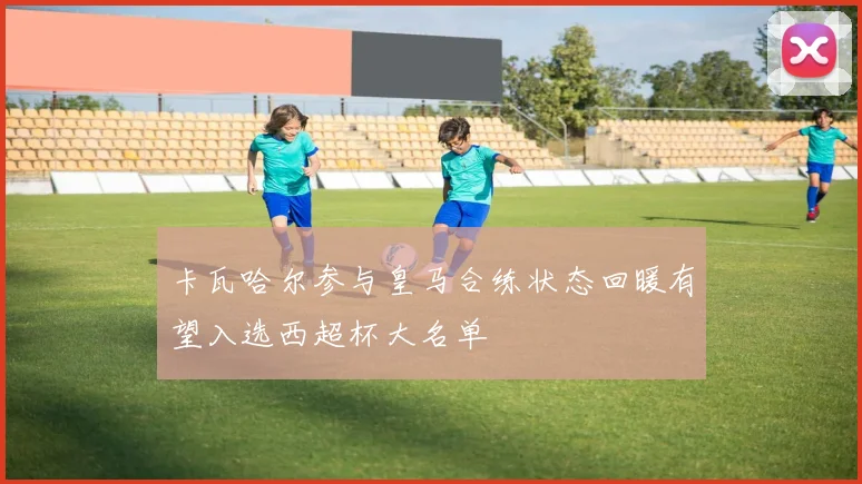 卡瓦哈尔参与皇马合练状态回暖有望入选西超杯大名单
