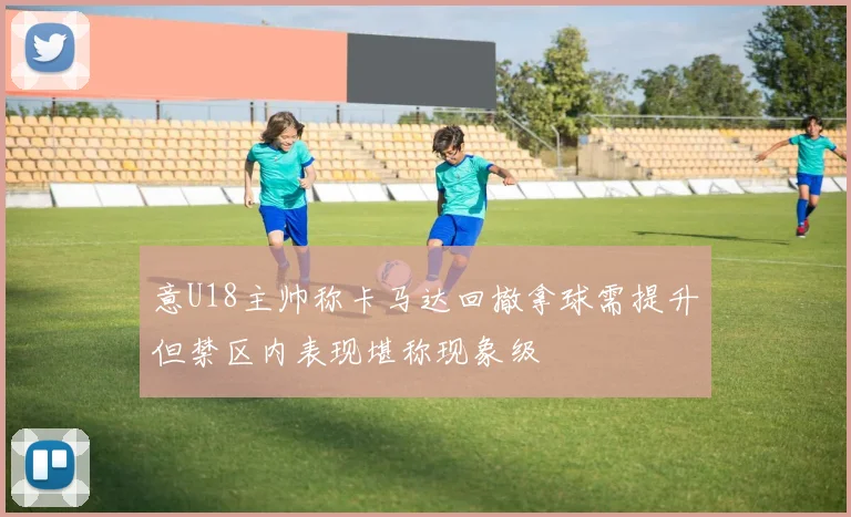 意U18主帅称卡马达回撤拿球需提升但禁区内表现堪称现象级