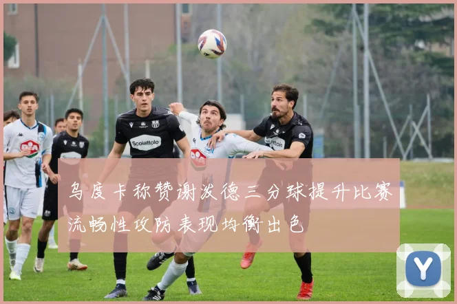 乌度卡称赞谢泼德三分球提升比赛流畅性攻防表现均衡出色