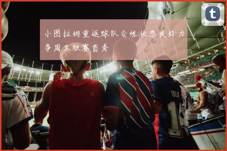 小图拉姆重返球队合练状态良好力争周末联赛首秀