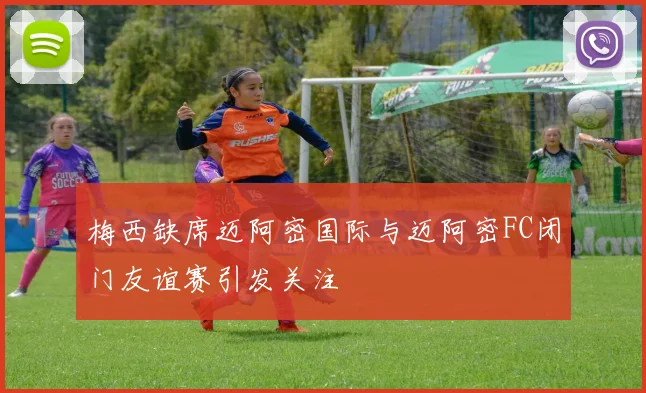 梅西缺席迈阿密国际与迈阿密FC闭门友谊赛引发关注