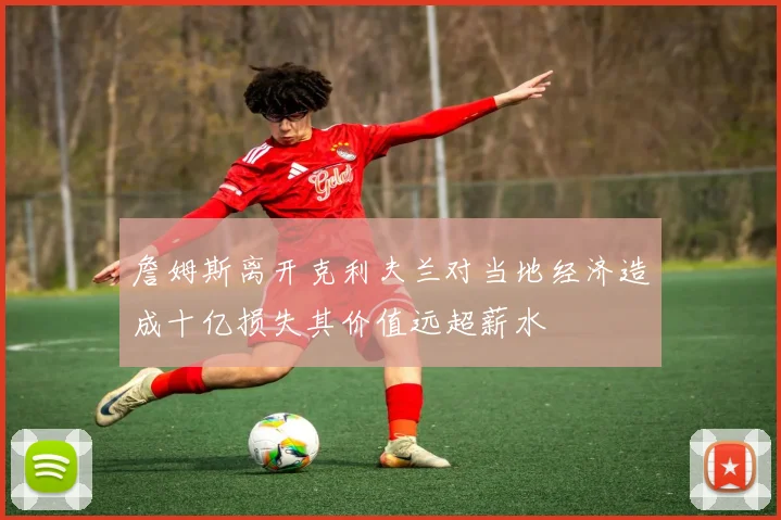 詹姆斯离开克利夫兰对当地经济造成十亿损失其价值远超薪水