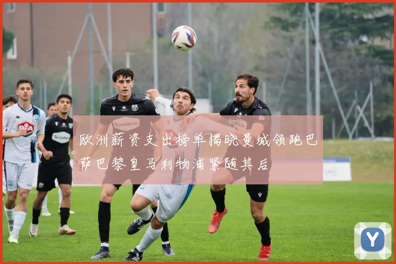 欧洲薪资支出榜单揭晓曼城领跑巴萨巴黎皇马利物浦紧随其后