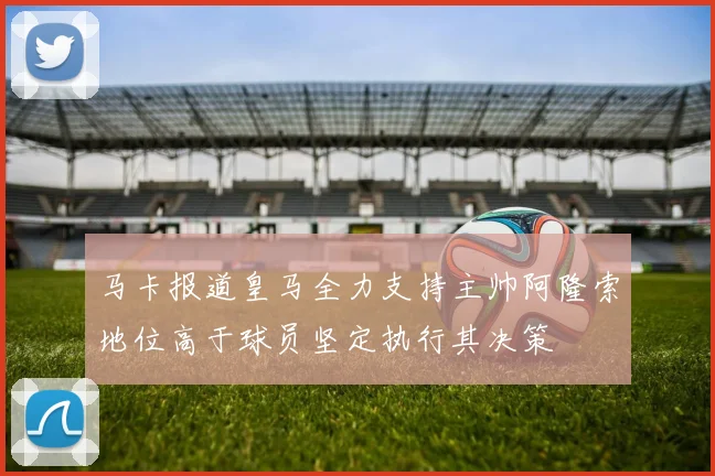 马卡报道皇马全力支持主帅阿隆索地位高于球员坚定执行其决策