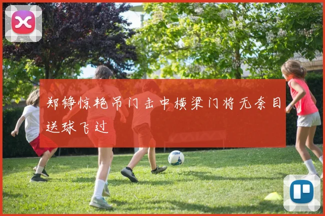 郑铮惊艳吊门击中横梁门将无奈目送球飞过
