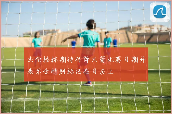 杰伦格林期待对阵火箭比赛日期并表示会特别标记在日历上