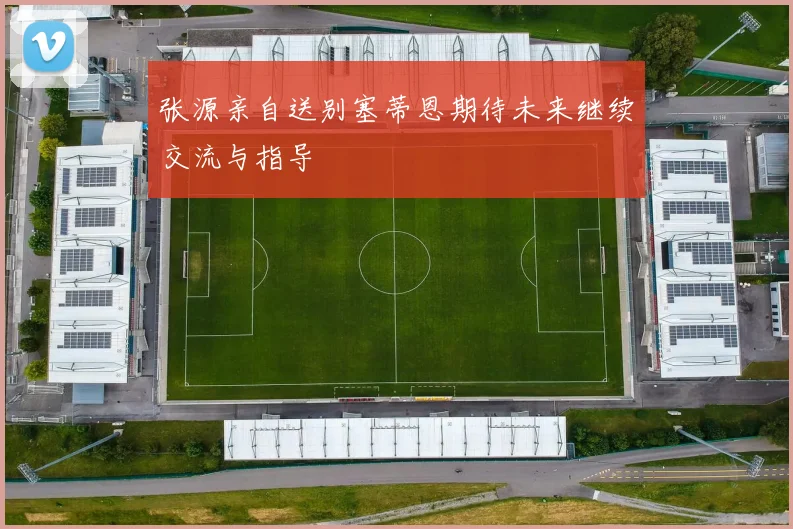 张源亲自送别塞蒂恩期待未来继续交流与指导