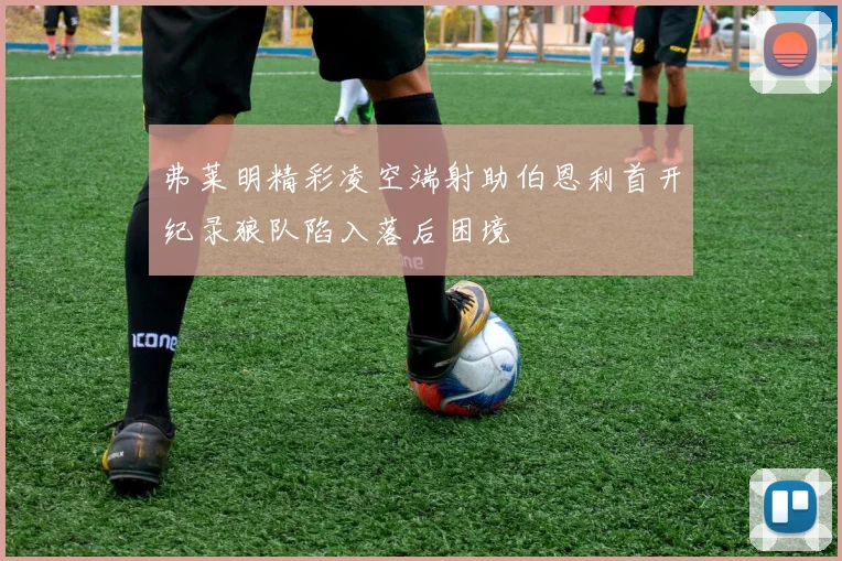 弗莱明精彩凌空端射助伯恩利首开纪录狼队陷入落后困境