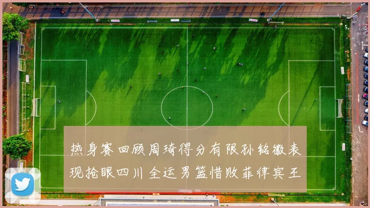 热身赛回顾周琦得分有限孙铭徽表现抢眼四川全运男篮惜败菲律宾王牌队
