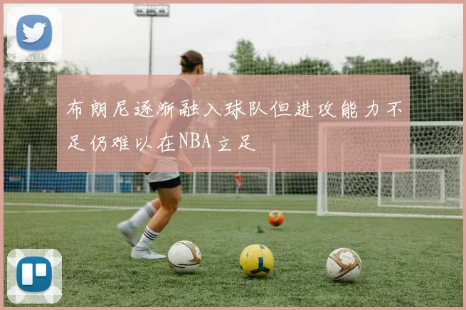 布朗尼逐渐融入球队但进攻能力不足仍难以在NBA立足