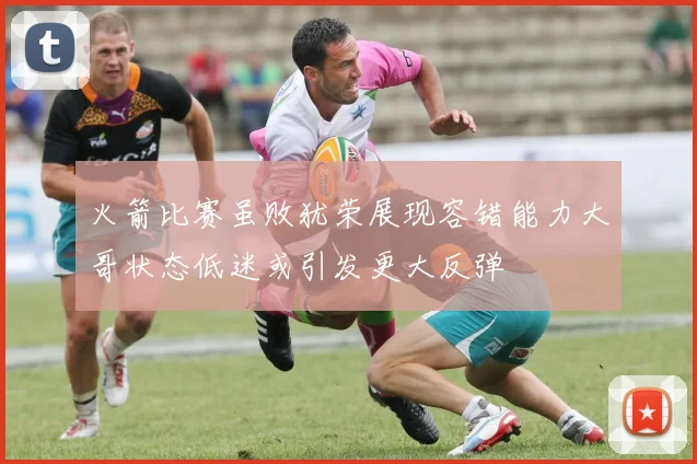 火箭比赛虽败犹荣展现容错能力大哥状态低迷或引发更大反弹