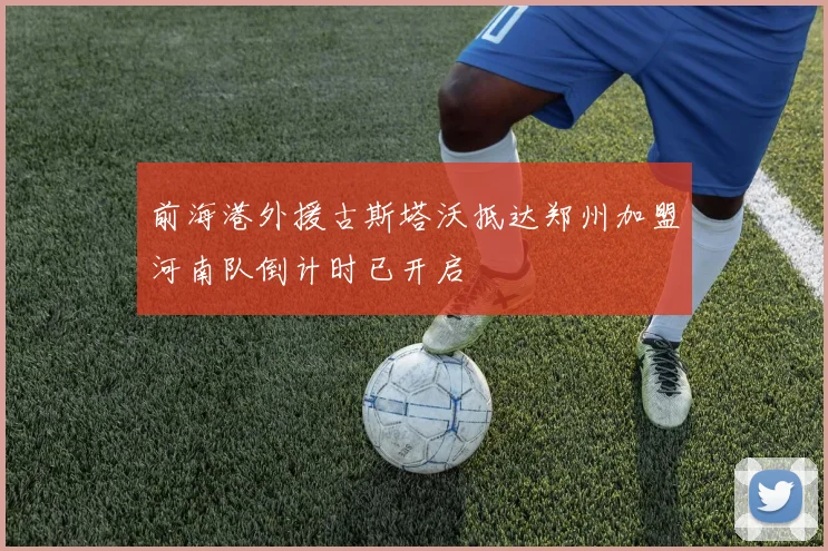 前海港外援古斯塔沃抵达郑州加盟河南队倒计时已开启