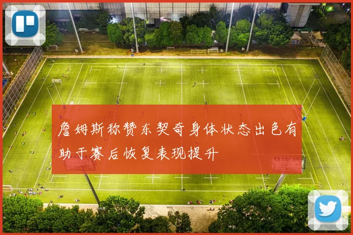 詹姆斯称赞东契奇身体状态出色有助于赛后恢复表现提升