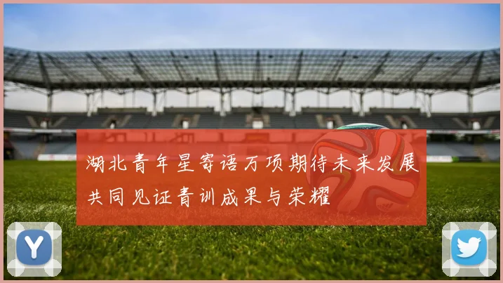湖北青年星寄语万项期待未来发展共同见证青训成果与荣耀