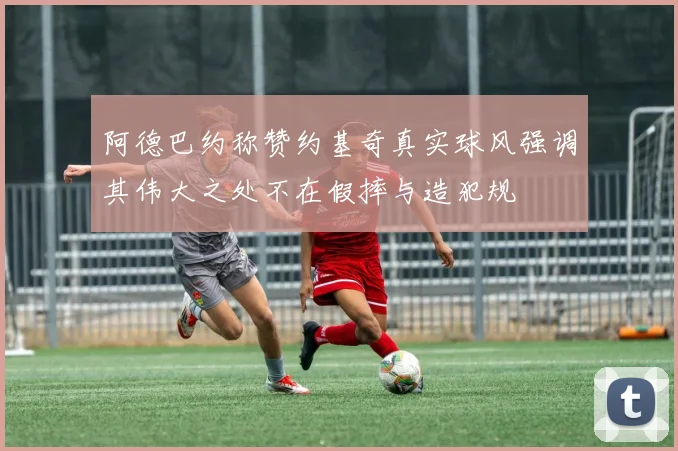 阿德巴约称赞约基奇真实球风强调其伟大之处不在假摔与造犯规