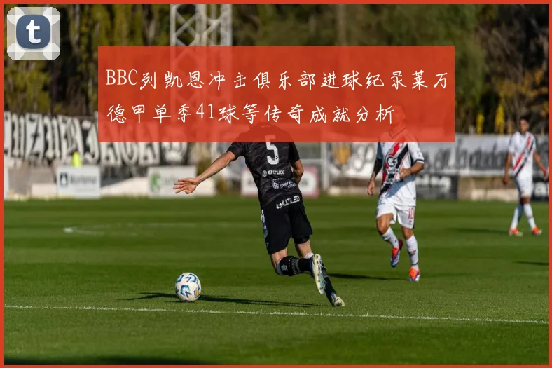 BBC列凯恩冲击俱乐部进球纪录莱万德甲单季41球等传奇成就分析