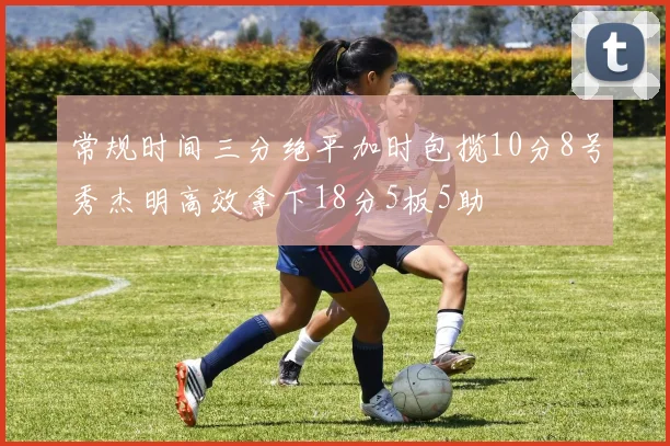 常规时间三分绝平加时包揽10分8号秀杰明高效拿下18分5板5助