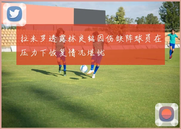 拉米罗透露林良铭因伤缺阵球员在压力下恢复情况堪忧