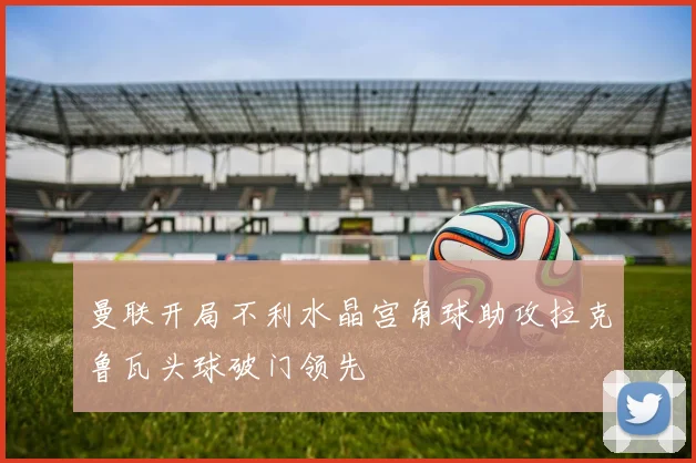 曼联开局不利水晶宫角球助攻拉克鲁瓦头球破门领先