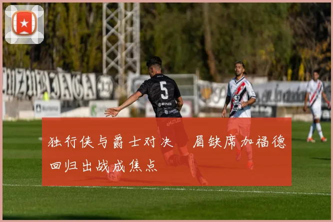 独行侠与爵士对决濃眉缺席加福德回归出战成焦点