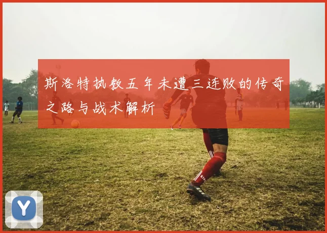 斯洛特执教五年未遭三连败的传奇之路与战术解析