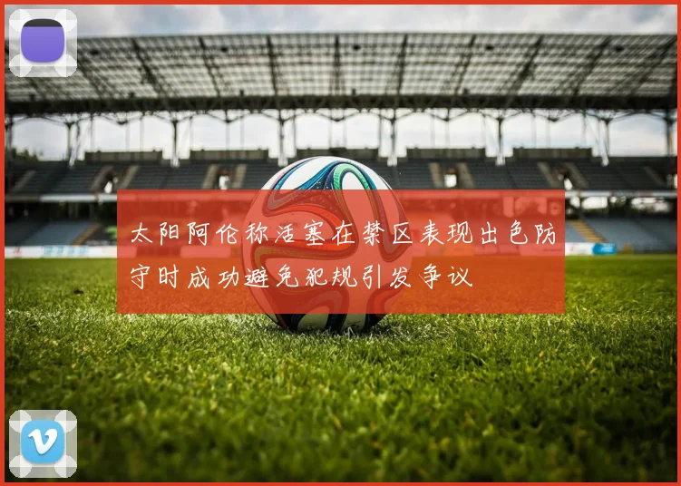 太阳阿伦称活塞在禁区表现出色防守时成功避免犯规引发争议