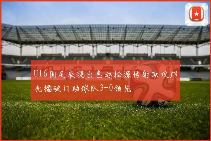 U16国足表现出色赵松源传射助攻邝兆镭破门助球队3-0领先