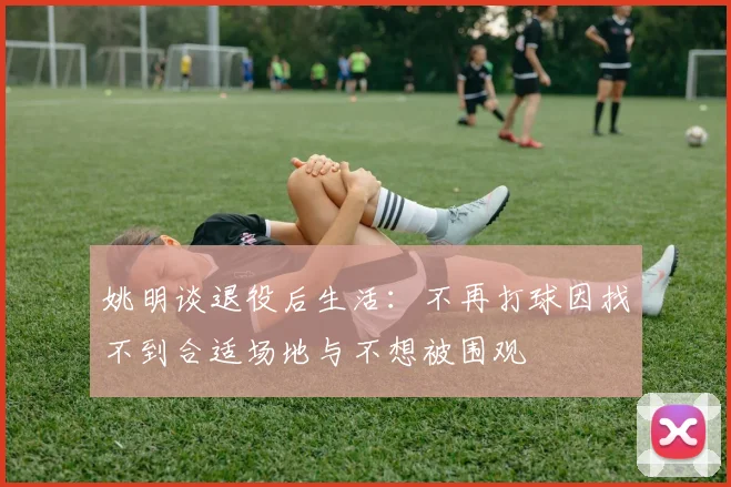 姚明谈退役后生活：不再打球因找不到合适场地与不想被围观